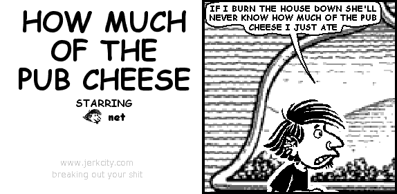 net: IF I BURN THE HOUSE DOWN SHE'LL NEVER KNOW HOW MUCH OF THE PUB CHEESE I JUST ATE