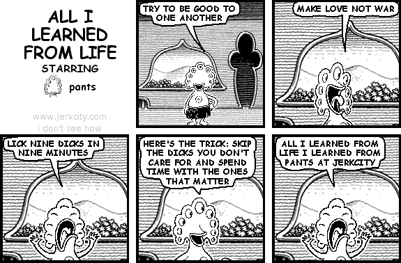 pants: TRY TO BE GOOD TO ONE ANOTHER
pants: MAKE LOVE NOT WAR
pants: LICK NINE DICKS IN NINE MINUTES
pants: HERE'S THE TRICK: SKIP THE DICKS YOU DON'T CARE FOR AND SPEND TIME WITH THE ONES THAT MATTER
pants: ALL I LEARNED FROM LIFE I LEARNED FROM PANTS AT JERKCITY