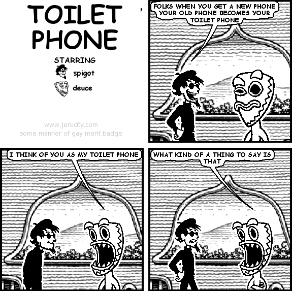 spigot: FOLKS WHEN YOU GET A NEW PHONE YOUR OLD PHONE BECOMES YOUR TOILET PHONE
deuce: I THINK OF YOU AS MY TOILET PHONE
deuce: WHAT KIND OF A THING TO SAY IS THAT