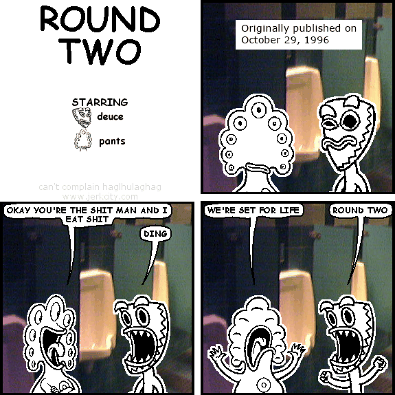 : Originally published on October 29, 1996
pants: OKAY YOU'RE THE SHIT MAN AND I EAT SHIT
deuce: DING
pants: WE'RE SET FOR LIFE
deuce: ROUND TWO